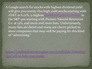 A Google search for stocks with highest dividend yield
will give you twenty-five high yield stocks starting with
AT&T at 6.12%, 9 highest dividend paying stocks in
the S&P 500 starting with Pioneer Natural Resources
Co. at 13%, and more and more lists. Unfortunately,
many lists are dated and many are cherry picked to
show companies that may well be paying for this kind
of “advertising.”
 