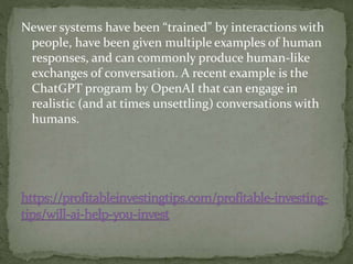 Newer systems have been “trained” by interactions with
people, have been given multiple examples of human
responses, and can commonly produce human-like
exchanges of conversation. A recent example is the
ChatGPT program by OpenAI that can engage in
realistic (and at times unsettling) conversations with
humans.
 
