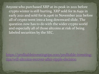 Anyone who purchased XRP at its peak in 2021 before
crypto winter is still hurting. XRP sold for $1.6491 in
early 2021 and sold for $1.1906 in November 2021 before
all of crypto went into a long downward slide. The
question now has to do with the wider crypto world
and especially all of those altcoins at risk of being
labeled securities by the SEC.
 
