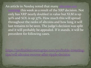 An article in Nasdaq noted that many altcoins are
soaring this week as a result of the XRP decision. Not
only has XRP nearly doubled in value but XLM is up
50% and SOL is up 37%. How much this will spread
throughout the ranks of altcoins and how long it will
last remains to be seen. The judge’s decision was split
and it will probably be appealed. If it stands, it will be
precedent for following cases.
 