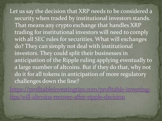 Let us say the decision that XRP needs to be considered a
security when traded by institutional investors stands.
That means any crypto exchange that handles XRP
trading for institutional investors will need to comply
with all SEC rules for securities. What will exchanges
do? They can simply not deal with institutional
investors. They could split their businesses in
anticipation of the Ripple ruling applying eventually to
a large number of altcoins. But if they do that, why not
do it for all tokens in anticipation of more regulatory
challenges down the line?
 