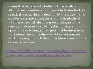 It seems that the issue of whether a large swath of
altcoins are securities or not has yet to be resolved. As
practical matter, the spit decision by the judge in this
case leaves crypto exchanges with the headache of
whether to treat all altcoins as securities, go to the
hassle and expense of splitting their business
operations, or letting a lot of potential business from
institutional investors slip away. Once any appeals
work their way through the courts these issues may be
clearer or they may not.
 