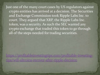 Just one of the many court cases by US regulators against
crypto entities has arrived at a decision. The Securities
and Exchange Commission took Ripple Labs Inc. to
court. They argued that XRP, the Ripple Labs Inc.
token, was a security. As such the SEC wanted any
crypto exchange that traded this token to go through
all of the steps needed for trading securities.
 