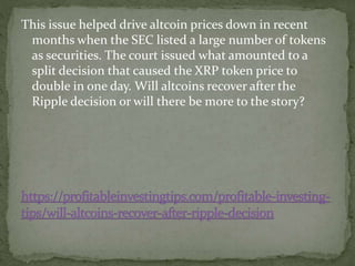This issue helped drive altcoin prices down in recent
months when the SEC listed a large number of tokens
as securities. The court issued what amounted to a
split decision that caused the XRP token price to
double in one day. Will altcoins recover after the
Ripple decision or will there be more to the story?
 