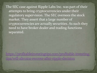 The SEC case against Ripple Labs Inc. was part of their
attempts to bring cryptocurrencies under their
regulatory supervision. The SEC oversees the stock
market. They assert that a large number of
cryptocurrencies are actually securities. As such they
need to have broker dealer and trading functions
separated.
 