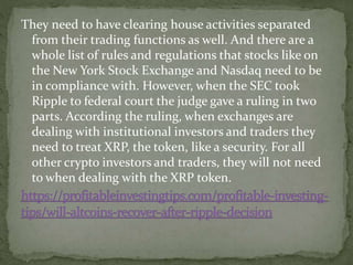 They need to have clearing house activities separated
from their trading functions as well. And there are a
whole list of rules and regulations that stocks like on
the New York Stock Exchange and Nasdaq need to be
in compliance with. However, when the SEC took
Ripple to federal court the judge gave a ruling in two
parts. According the ruling, when exchanges are
dealing with institutional investors and traders they
need to treat XRP, the token, like a security. For all
other crypto investors and traders, they will not need
to when dealing with the XRP token.
 