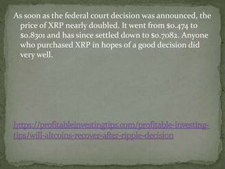 As soon as the federal court decision was announced, the
price of XRP nearly doubled. It went from $0.474 to
$0.8301 and has since settled down to $0.7082. Anyone
who purchased XRP in hopes of a good decision did
very well.
 