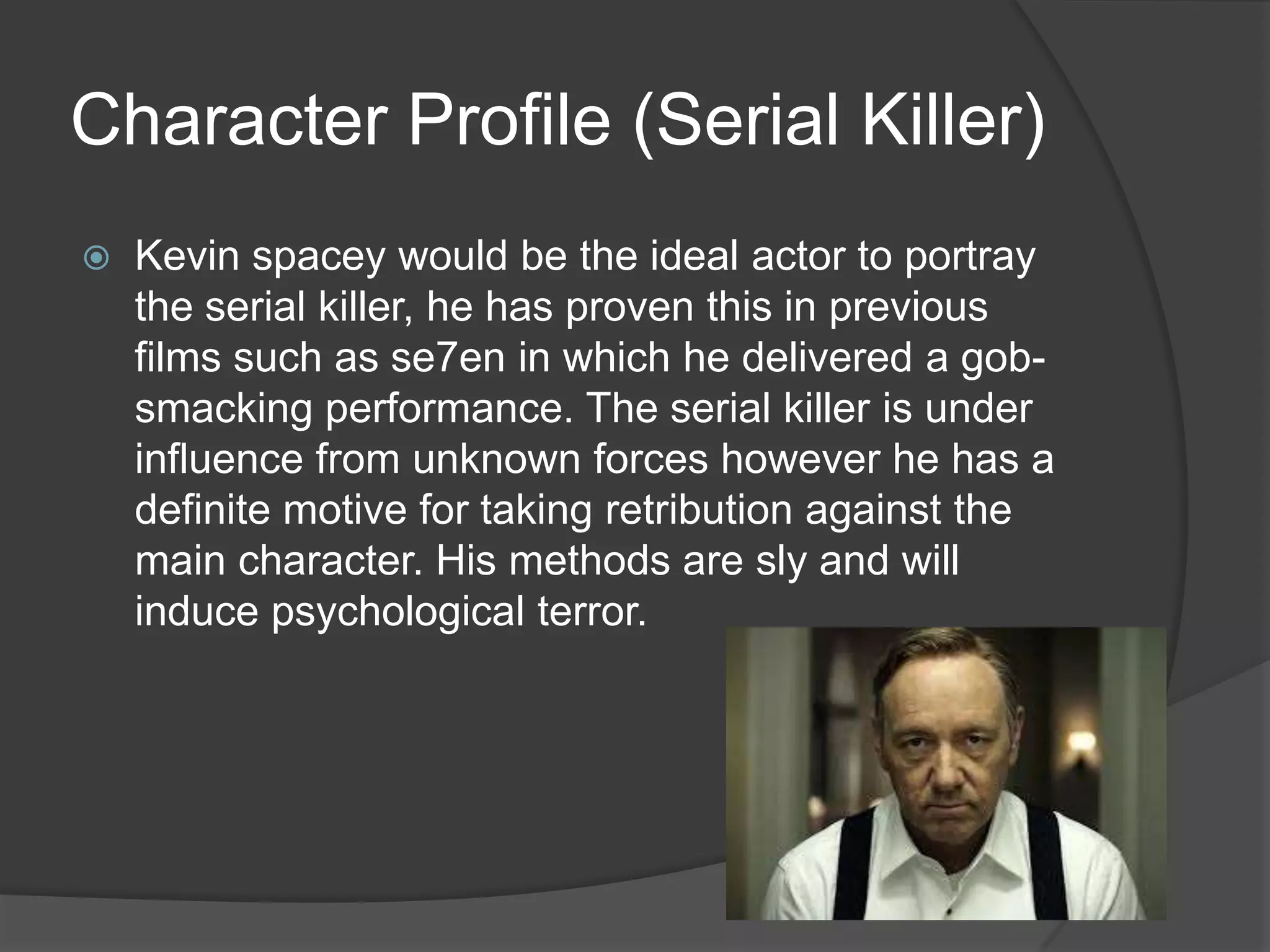 Character Profile (Serial Killer)


Kevin spacey would be the ideal actor to portray
the serial killer, he has proven this in previous
films such as se7en in which he delivered a gobsmacking performance. The serial killer is under
influence from unknown forces however he has a
definite motive for taking retribution against the
main character. His methods are sly and will
induce psychological terror.

 