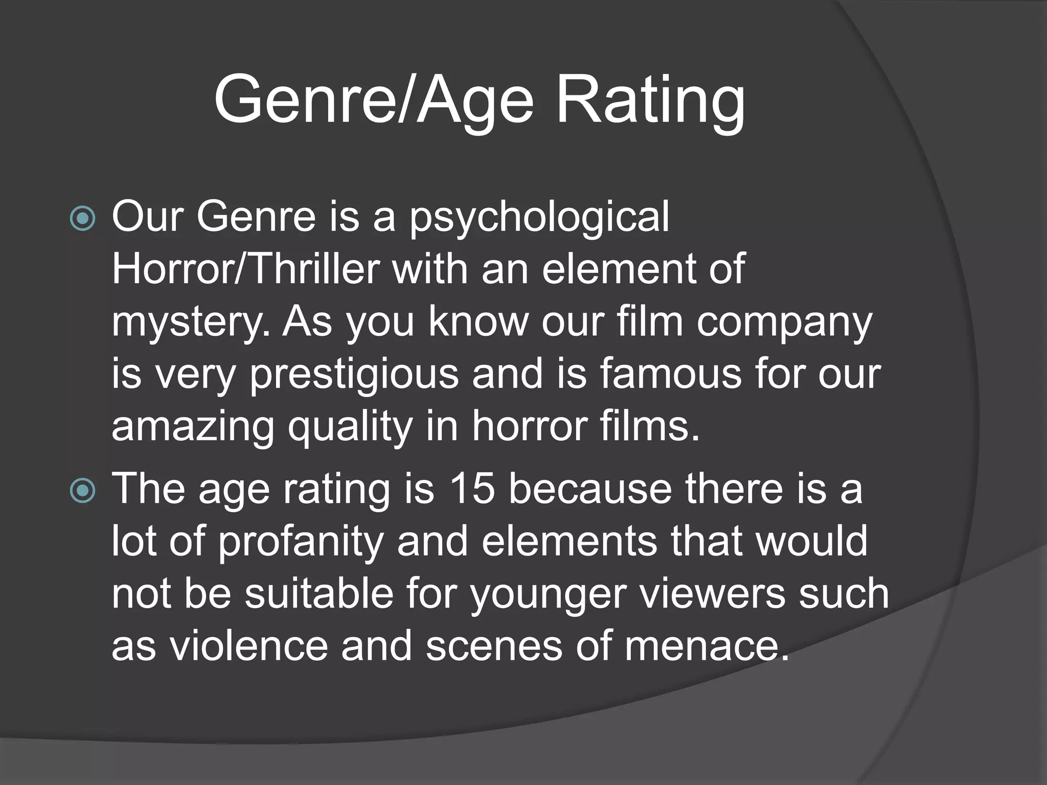 Genre/Age Rating
Our Genre is a psychological
Horror/Thriller with an element of
mystery. As you know our film company
is very prestigious and is famous for our
amazing quality in horror films.
 The age rating is 15 because there is a
lot of profanity and elements that would
not be suitable for younger viewers such
as violence and scenes of menace.


 