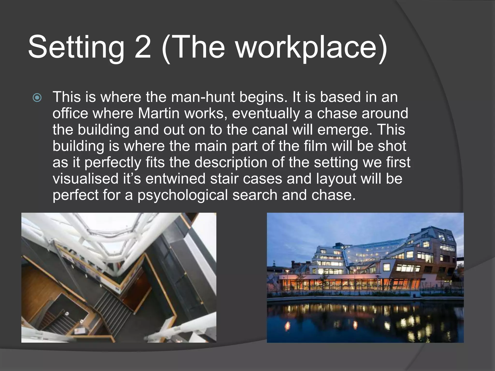 Setting 2 (The workplace)


This is where the man-hunt begins. It is based in an
office where Martin works, eventually a chase around
the building and out on to the canal will emerge. This
building is where the main part of the film will be shot
as it perfectly fits the description of the setting we first
visualised it’s entwined stair cases and layout will be
perfect for a psychological search and chase.

 