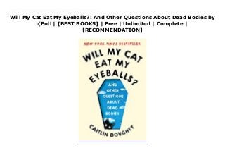 Will My Cat Eat My Eyeballs?: And Other Questions About Dead Bodies by
{Full | [BEST BOOKS] | Free | Unlimited | Complete |
[RECOMMENDATION]
Download Will My Cat Eat My Eyeballs?: And Other Questions About Dead Bodies PDF Free Everyone has questions about death. In Will My Cat Eat My Eyeballs?, best-selling author and mortician Caitlin Doughty answers the most intriguing questions she’s ever received about what happens to our bodies when we die. In a brisk, informative, and morbidly funny style, Doughty explores everything from ancient Egyptian death rituals and the science of skeletons to flesh-eating insects and the proper depth at which to bury your pet if you want Fluffy to become a mummy. Now featuring an interview with a clinical expert on discussing these issues with young people—the source of some of our most revealing questions about death—Will My Cat Eat My Eyeballs? confronts our common fear of dying with candid, honest, and hilarious facts about what awaits the body we leave behind.
 