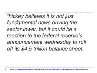 http://profitabletradingtips.com/profitable-trading-tips/will-quantitative-tapering-cause-the-market-to-correct
“hickey believes it is not just
fundamental news driving the
sector lower, but it could be a
reaction to the federal reserve’s
announcement wednesday to roll
off its $4.5 trillion balance sheet.
 