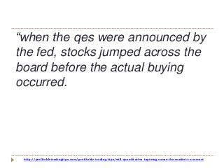 http://profitabletradingtips.com/profitable-trading-tips/will-quantitative-tapering-cause-the-market-to-correct
“when the qes were announced by
the fed, stocks jumped across the
board before the actual buying
occurred.
 