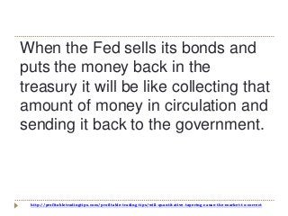 http://profitabletradingtips.com/profitable-trading-tips/will-quantitative-tapering-cause-the-market-to-correct
When the Fed sells its bonds and
puts the money back in the
treasury it will be like collecting that
amount of money in circulation and
sending it back to the government.
 