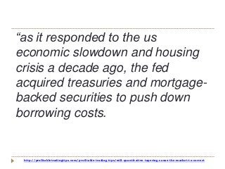 http://profitabletradingtips.com/profitable-trading-tips/will-quantitative-tapering-cause-the-market-to-correct
“as it responded to the us
economic slowdown and housing
crisis a decade ago, the fed
acquired treasuries and mortgage-
backed securities to push down
borrowing costs.
 