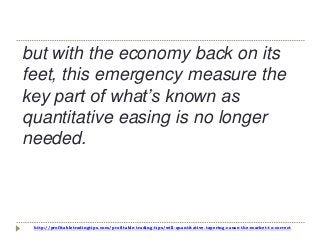 http://profitabletradingtips.com/profitable-trading-tips/will-quantitative-tapering-cause-the-market-to-correct
but with the economy back on its
feet, this emergency measure the
key part of what’s known as
quantitative easing is no longer
needed.
 