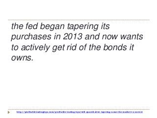 http://profitabletradingtips.com/profitable-trading-tips/will-quantitative-tapering-cause-the-market-to-correct
the fed began tapering its
purchases in 2013 and now wants
to actively get rid of the bonds it
owns.
 