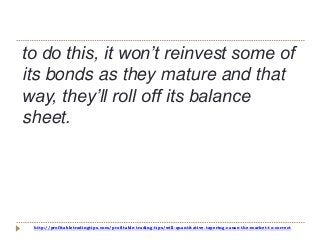 http://profitabletradingtips.com/profitable-trading-tips/will-quantitative-tapering-cause-the-market-to-correct
to do this, it won’t reinvest some of
its bonds as they mature and that
way, they’ll roll off its balance
sheet.
 