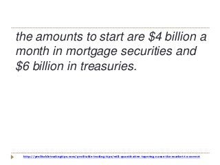 http://profitabletradingtips.com/profitable-trading-tips/will-quantitative-tapering-cause-the-market-to-correct
the amounts to start are $4 billion a
month in mortgage securities and
$6 billion in treasuries.
 