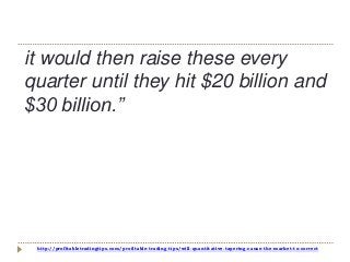http://profitabletradingtips.com/profitable-trading-tips/will-quantitative-tapering-cause-the-market-to-correct
it would then raise these every
quarter until they hit $20 billion and
$30 billion.”
 