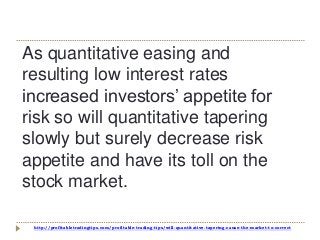 http://profitabletradingtips.com/profitable-trading-tips/will-quantitative-tapering-cause-the-market-to-correct
As quantitative easing and
resulting low interest rates
increased investors’ appetite for
risk so will quantitative tapering
slowly but surely decrease risk
appetite and have its toll on the
stock market.
 