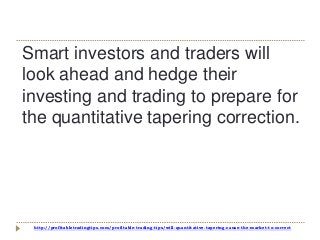 http://profitabletradingtips.com/profitable-trading-tips/will-quantitative-tapering-cause-the-market-to-correct
Smart investors and traders will
look ahead and hedge their
investing and trading to prepare for
the quantitative tapering correction.
 