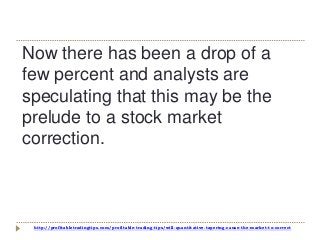 http://profitabletradingtips.com/profitable-trading-tips/will-quantitative-tapering-cause-the-market-to-correct
Now there has been a drop of a
few percent and analysts are
speculating that this may be the
prelude to a stock market
correction.
 