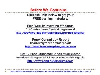 http://profitabletradingtips.com/profitable-trading-tips/will-quantitative-tapering-cause-the-market-to-correct
Click the links below to get your
FREE training materials.
Free Weekly Investing Webinars
Don’t miss these free training events!
http://www.profitableinvestingtips.com/free-webinar
Forex Conspiracy Report
Read every word of this report!
http://www.forexconspiracyreport.com
Get 12 Free Japanese Candlestick Videos
Includes training for all 12 major candlestick signals.
http://www.candlestickforums.com
Before We Continue…
 