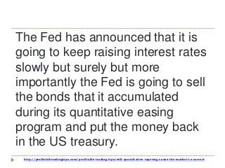 http://profitabletradingtips.com/profitable-trading-tips/will-quantitative-tapering-cause-the-market-to-correct
The Fed has announced that it is
going to keep raising interest rates
slowly but surely but more
importantly the Fed is going to sell
the bonds that it accumulated
during its quantitative easing
program and put the money back
in the US treasury.
 