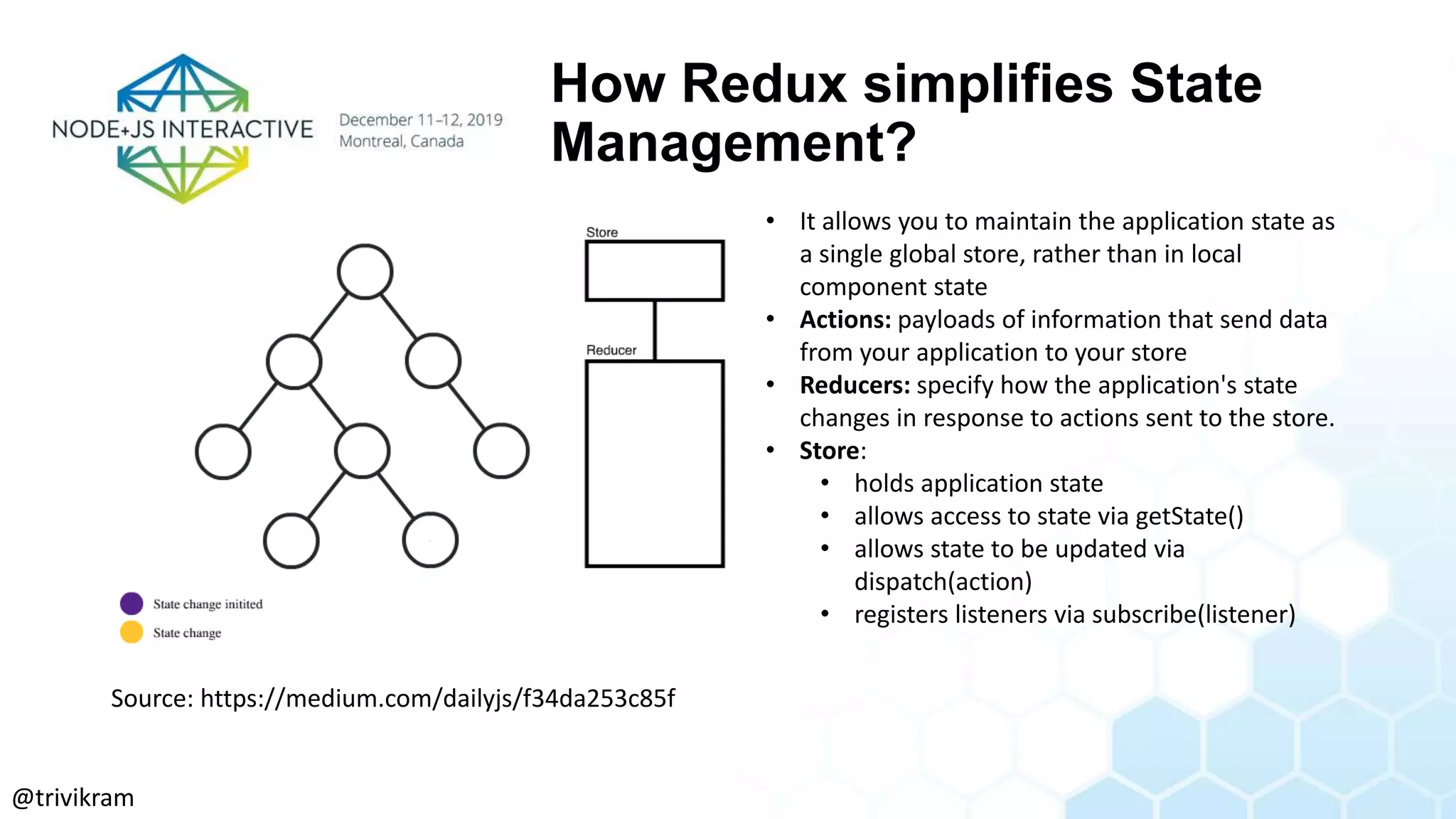 How Redux simplifies State
Management?
• It allows you to maintain the application state as
a single global store, rather than in local
component state
• Actions: payloads of information that send data
from your application to your store
• Reducers: specify how the application's state
changes in response to actions sent to the store.
• Store:
• holds application state
• allows access to state via getState()
• allows state to be updated via
dispatch(action)
• registers listeners via subscribe(listener)
Source: https://medium.com/dailyjs/f34da253c85f
@trivikram
 