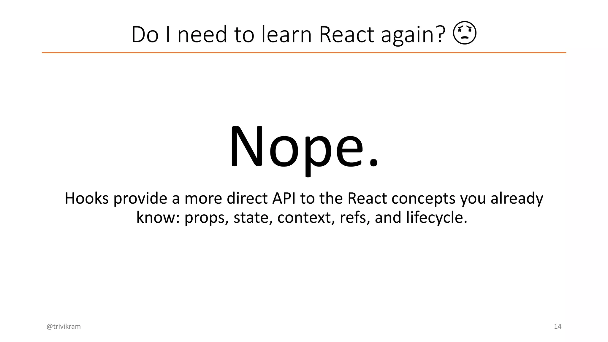Do I need to learn React again? 😟
@trivikram 14
Nope.
Hooks provide a more direct API to the React concepts you already
know: props, state, context, refs, and lifecycle.
 