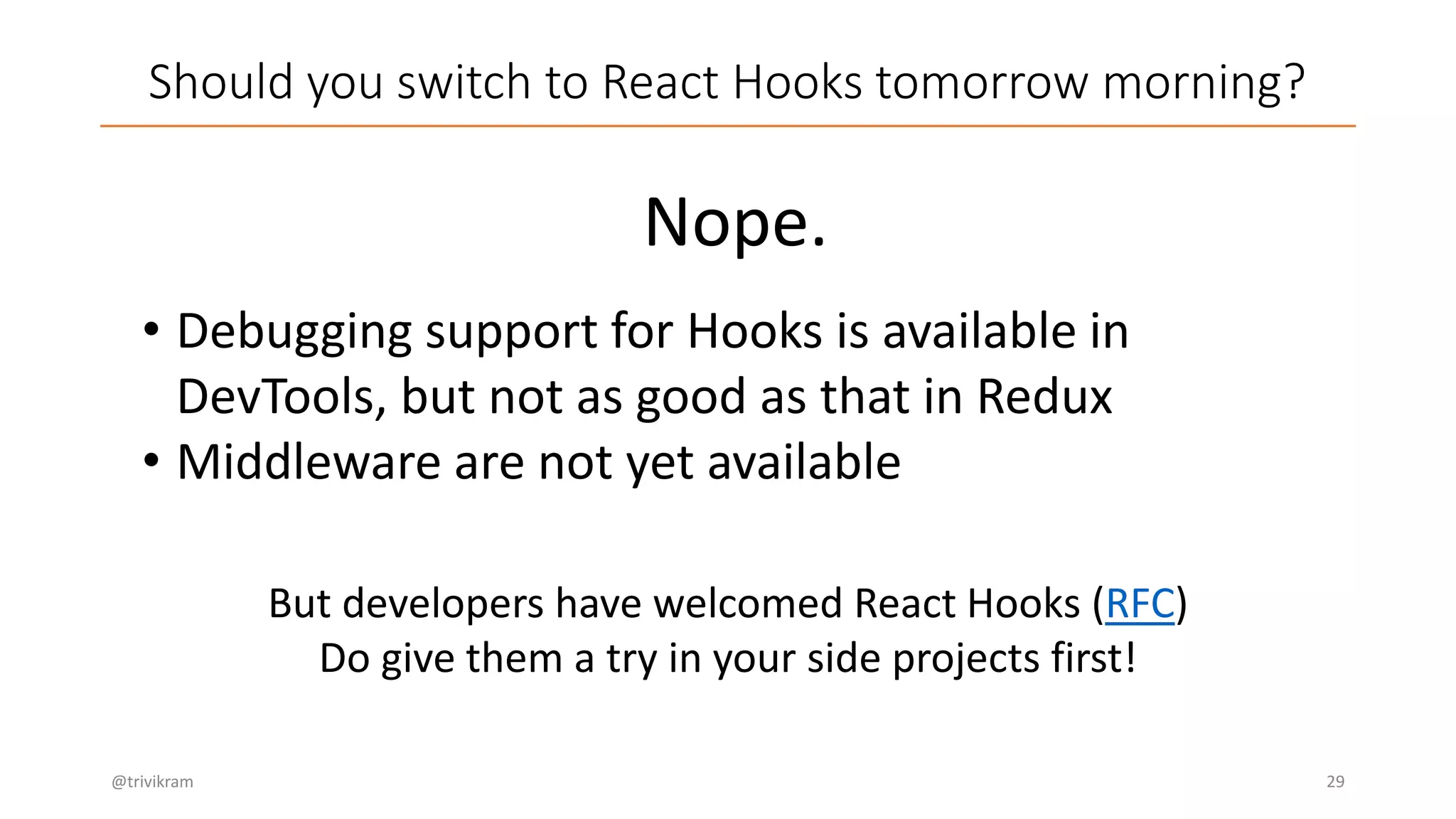 Should you switch to React Hooks tomorrow morning?
@trivikram 29
Nope.
• Debugging support for Hooks is available in
DevTools, but not as good as that in Redux
• Middleware are not yet available
But developers have welcomed React Hooks (RFC)
Do give them a try in your side projects first!
 