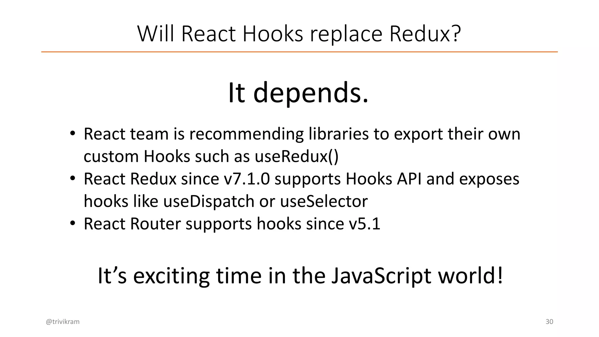Will React Hooks replace Redux?
@trivikram 30
It depends.
• React team is recommending libraries to export their own
custom Hooks such as useRedux()
• React Redux since v7.1.0 supports Hooks API and exposes
hooks like useDispatch or useSelector
• React Router supports hooks since v5.1
It’s exciting time in the JavaScript world!
 