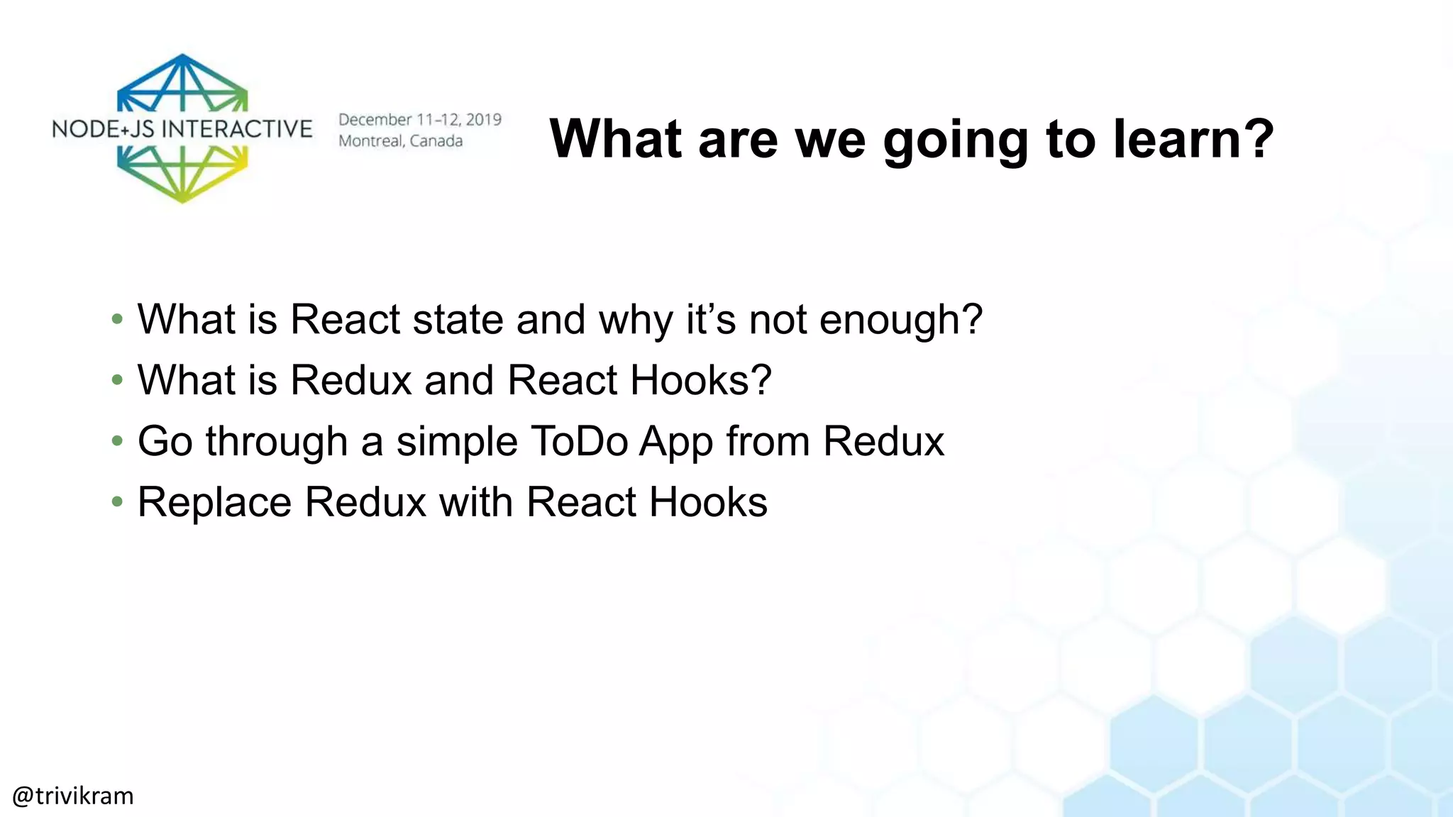 What are we going to learn?
• What is React state and why it’s not enough?
• What is Redux and React Hooks?
• Go through a simple ToDo App from Redux
• Replace Redux with React Hooks
@trivikram
 
