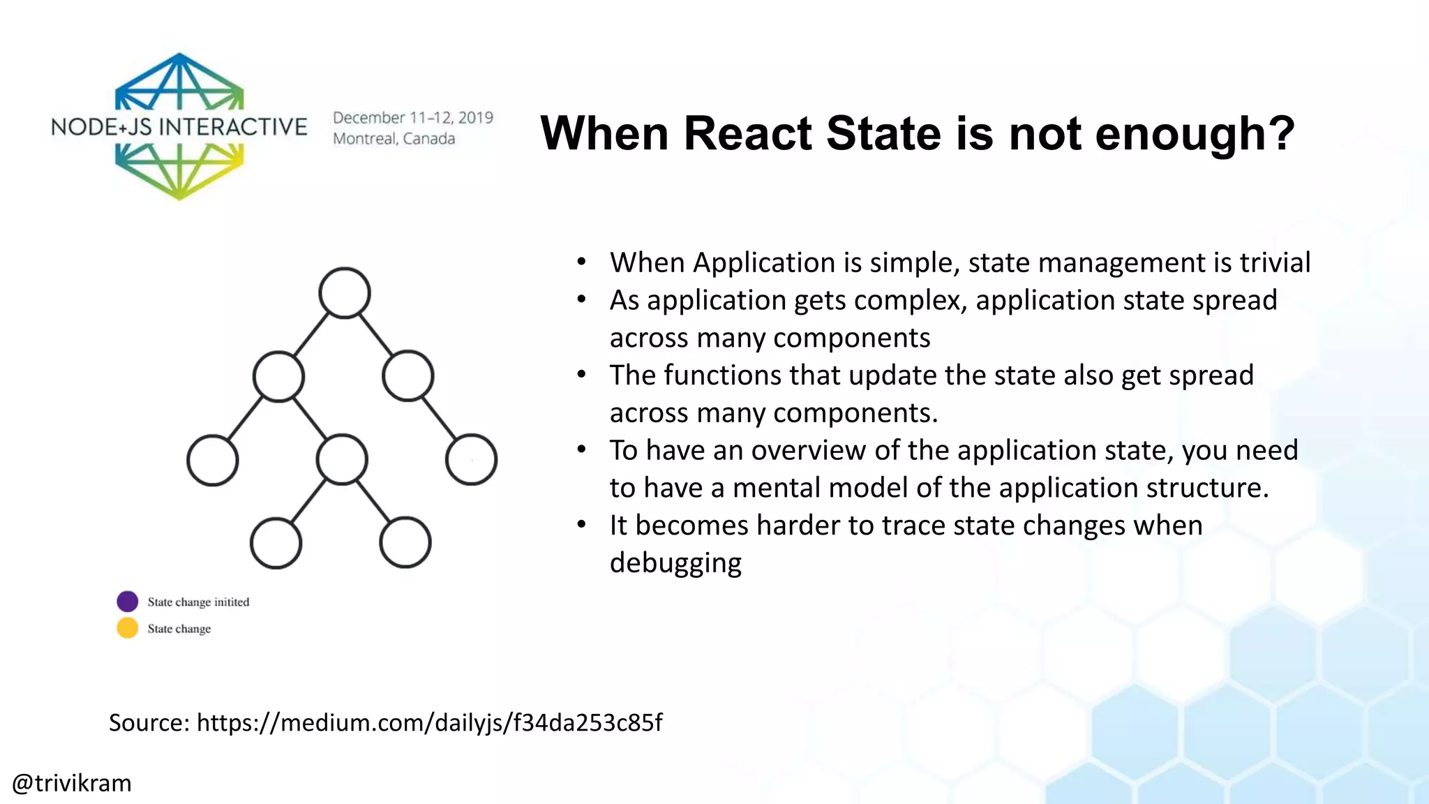 When React State is not enough?
• When Application is simple, state management is trivial
• As application gets complex, application state spread
across many components
• The functions that update the state also get spread
across many components.
• To have an overview of the application state, you need
to have a mental model of the application structure.
• It becomes harder to trace state changes when
debugging
Source: https://medium.com/dailyjs/f34da253c85f
@trivikram
 