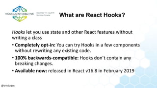 What are React Hooks?
Hooks let you use state and other React features without
writing a class
• Completely opt-in: You can try Hooks in a few components
without rewriting any existing code.
• 100% backwards-compatible: Hooks don’t contain any
breaking changes.
• Available now: released in React v16.8 in February 2019
@trivikram
 