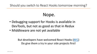 Should you switch to React Hooks tomorrow morning?
@trivikram 29
Nope.
• Debugging support for Hooks is available in
DevTools, but not as good as that in Redux
• Middleware are not yet available
But developers have welcomed React Hooks (RFC)
Do give them a try in your side projects first!
 