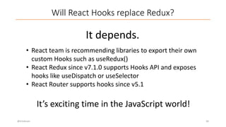 Will React Hooks replace Redux?
@trivikram 30
It depends.
• React team is recommending libraries to export their own
custom Hooks such as useRedux()
• React Redux since v7.1.0 supports Hooks API and exposes
hooks like useDispatch or useSelector
• React Router supports hooks since v5.1
It’s exciting time in the JavaScript world!
 