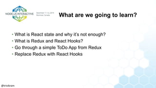 What are we going to learn?
• What is React state and why it’s not enough?
• What is Redux and React Hooks?
• Go through a simple ToDo App from Redux
• Replace Redux with React Hooks
@trivikram
 