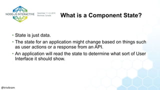 What is a Component State?
• State is just data.
• The state for an application might change based on things such
as user actions or a response from an API.
• An application will read the state to determine what sort of User
Interface it should show.
@trivikram
 