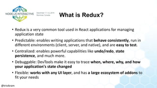 What is Redux?
• Redux is a very common tool used in React applications for managing
application state
• Predictable: enables writing applications that behave consistently, run in
different environments (client, server, and native), and are easy to test.
• Centralized: enables powerful capabilities like undo/redo, state
persistence, and much more.
• Debuggable: DevTools make it easy to trace when, where, why, and how
your application's state changed
• Flexible: works with any UI layer, and has a large ecosystem of addons to
fit your needs
@trivikram
 