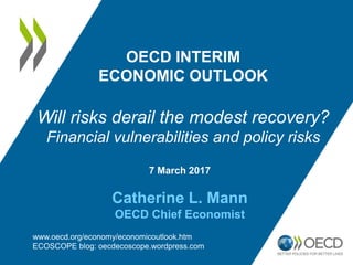 7 March 2017
Catherine L. Mann
OECD Chief Economist
OECD INTERIM
ECONOMIC OUTLOOK
Will risks derail the modest recovery?
Financial vulnerabilities and policy risks
www.oecd.org/economy/economicoutlook.htm
ECOSCOPE blog: oecdecoscope.wordpress.com
 