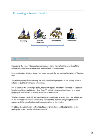 12
Processing votes into results
Counting Results
collection
Consolidation Proclamation
Processing the votes into results encompasses starts right after the counting of the
ballots and spans all the way to the proclamation of the winners.
In most elections it is this phase that hides some of the most critical activities of Election
Day.
The whole process from opening the polls until closing the polls in the polling place is
subject to public scrutiny and witnessing.
But as soon as the counting is done, the count reports have to be returned at a central
location and this may take any time from 15 minutes to a couple of hours or in some
geographical dispersed situations a full day or even more.
This introduces a great risk for fraud because a motivated attacker may take advantage
of the provided window of opportunity between the moment of signing the count
reports and the consolidation to the proclamation of the results.
By adding the use of right technology to good procedures and best practices in the
polling places we can also eliminate this risk.
12
 
