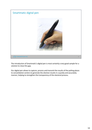13
Smartmatic digital pen
The introduction of Smartmatic’s digital pen is most certainly a very good sample for a
solution to close this gap.
Our digital pen allows to capture, process and transmit the results of the polling places
to consolidation centers to generate the election results in a quickly and accurately
manner, helping to strengthen the transparency of the electoral process.
13
 