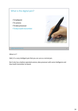 14
What is the digital pen?
A ballpoint
A camera
A data processor
A blue tooth transmitter
What is it ?
Well, it’s a very intelligent pen that you can use as a normal pen.
But it also has a battery operated camera, data processor with some intelligence and
blue tooth transmitter on board.
14
 