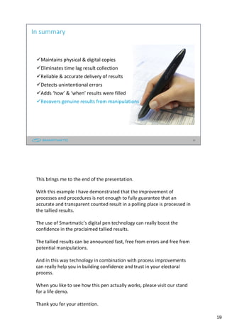 19
In summary
Maintains physical & digital copies
Eliminates time lag result collection
Reliable & accurate delivery of results
Detects unintentional errors
Adds ‘how’ & ‘when’ results were filled
Recovers genuine results from manipulations
19
This brings me to the end of the presentation.
With this example I have demonstrated that the improvement of
processes and procedures is not enough to fully guarantee that an
accurate and transparent counted result in a polling place is processed in
the tallied results.
The use of Smartmatic’s digital pen technology can really boost the
confidence in the proclaimed tallied results.
The tallied results can be announced fast, free from errors and free from
potential manipulations.
And in this way technology in combination with process improvements
can really help you in building confidence and trust in your electoral
process.
When you like to see how this pen actually works, please visit our stand
for a life demo.
Thank you for your attention.
 