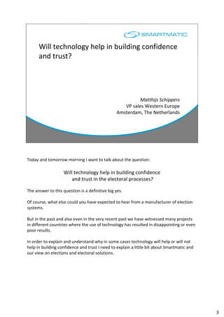 Will technology help in building confidence
and trust?
Matthijs Schippers
VP sales Western Europe
Amsterdam, The Netherlands
Today and tomorrow morning I want to talk about the question:
Will technology help in building confidence
and trust in the electoral processes?
The answer to this question is a definitive big yes.
Of course, what else could you have expected to hear from a manufacturer of election
systems.
But in the past and also even in the very recent past we have witnessed many projects
in different countries where the use of technology has resulted in disappointing or even
poor results.
In order to explain and understand why in some cases technology will help or will not
help in building confidence and trust I need to explain a little bit about Smartmatic and
our view on elections and electoral solutions.
3
 