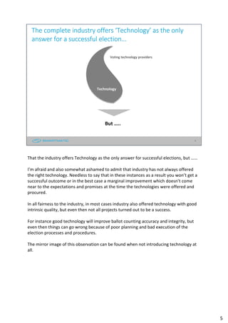 5
The complete industry offers ‘Technology’ as the only
answer for a successful election…
But …..
Technology
Voting technology providers
That the industry offers Technology as the only answer for successful elections, but ……
I’m afraid and also somewhat ashamed to admit that industry has not always offered
the right technology. Needless to say that in these instances as a result you won’t get a
successful outcome or in the best case a marginal improvement which doesn’t come
near to the expectations and promises at the time the technologies were offered and
procured.
In all fairness to the industry, in most cases industry also offered technology with good
intrinsic quality, but even then not all projects turned out to be a success.
For instance good technology will improve ballot counting accuracy and integrity, but
even then things can go wrong because of poor planning and bad execution of the
election processes and procedures.
The mirror image of this observation can be found when not introducing technology at
all.
5
 