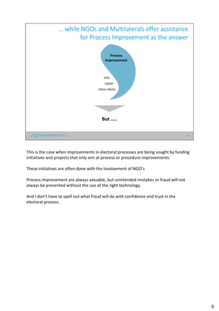 6
… while NGOs and Multilaterals offer assistance
for Process Improvement as the answer
But …..
Process
Improvement
Other NGOs
IFES
UNDP
This is the case when improvements in electoral processes are being sought by funding
initiatives and projects that only aim at process or procedure improvements.
These initiatives are often done with the involvement of NGO’s
Process improvement are always valuable, but unintended mistakes or fraud will not
always be prevented without the use of the right technology.
And I don’t have to spell out what fraud will do with confidence and trust in the
electoral process.
6
 