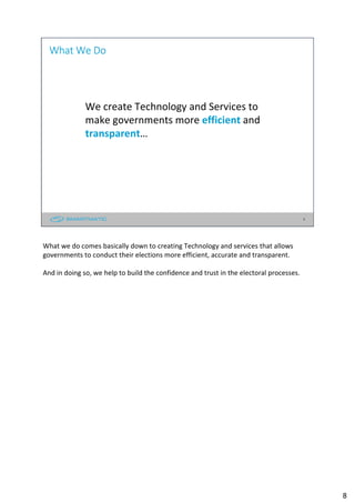 8
We create Technology and Services to
make governments more efficient and
transparent…
What We Do
What we do comes basically down to creating Technology and services that allows
governments to conduct their elections more efficient, accurate and transparent.
And in doing so, we help to build the confidence and trust in the electoral processes.
8
 
